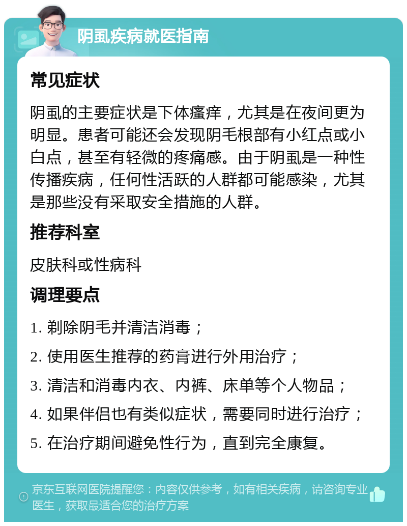 阴虱疾病就医指南 常见症状 阴虱的主要症状是下体瘙痒，尤其是在夜间更为明显。患者可能还会发现阴毛根部有小红点或小白点，甚至有轻微的疼痛感。由于阴虱是一种性传播疾病，任何性活跃的人群都可能感染，尤其是那些没有采取安全措施的人群。 推荐科室 皮肤科或性病科 调理要点 1. 剃除阴毛并清洁消毒； 2. 使用医生推荐的药膏进行外用治疗； 3. 清洁和消毒内衣、内裤、床单等个人物品； 4. 如果伴侣也有类似症状，需要同时进行治疗； 5. 在治疗期间避免性行为，直到完全康复。