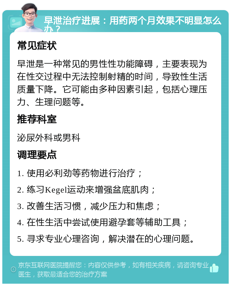 早泄治疗进展：用药两个月效果不明显怎么办？ 常见症状 早泄是一种常见的男性性功能障碍，主要表现为在性交过程中无法控制射精的时间，导致性生活质量下降。它可能由多种因素引起，包括心理压力、生理问题等。 推荐科室 泌尿外科或男科 调理要点 1. 使用必利劲等药物进行治疗； 2. 练习Kegel运动来增强盆底肌肉； 3. 改善生活习惯，减少压力和焦虑； 4. 在性生活中尝试使用避孕套等辅助工具； 5. 寻求专业心理咨询，解决潜在的心理问题。