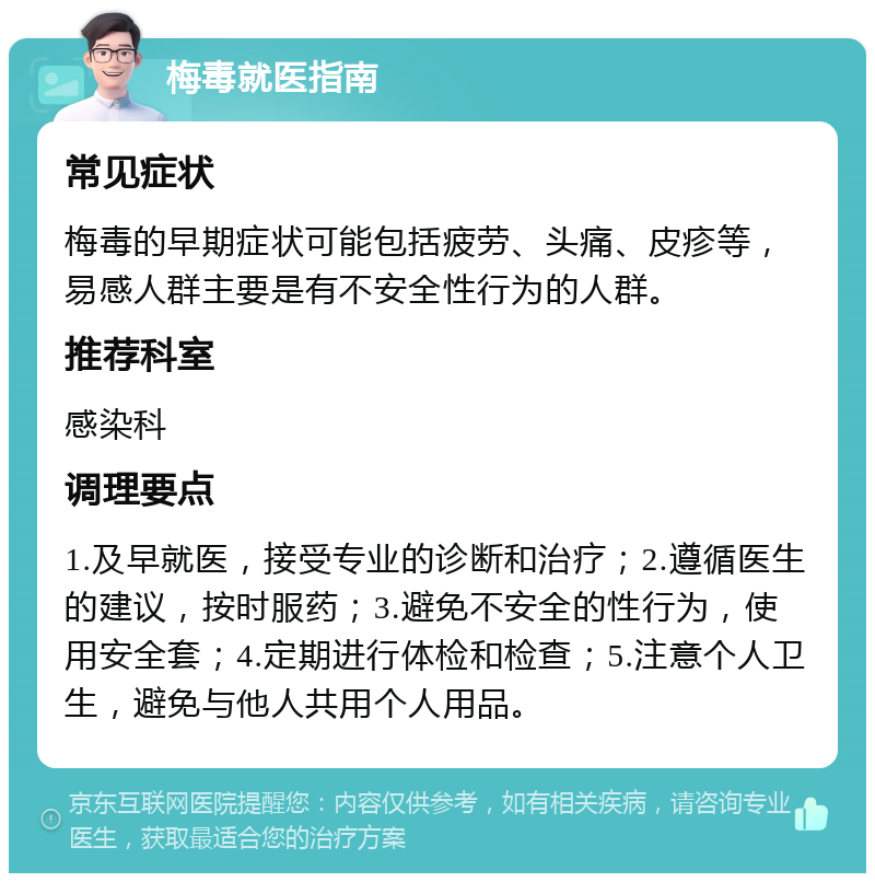 梅毒就医指南 常见症状 梅毒的早期症状可能包括疲劳、头痛、皮疹等，易感人群主要是有不安全性行为的人群。 推荐科室 感染科 调理要点 1.及早就医，接受专业的诊断和治疗；2.遵循医生的建议，按时服药；3.避免不安全的性行为，使用安全套；4.定期进行体检和检查；5.注意个人卫生，避免与他人共用个人用品。