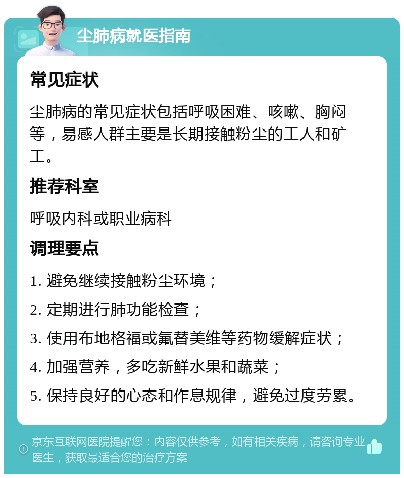 尘肺病就医指南 常见症状 尘肺病的常见症状包括呼吸困难、咳嗽、胸闷等，易感人群主要是长期接触粉尘的工人和矿工。 推荐科室 呼吸内科或职业病科 调理要点 1. 避免继续接触粉尘环境； 2. 定期进行肺功能检查； 3. 使用布地格福或氟替美维等药物缓解症状； 4. 加强营养，多吃新鲜水果和蔬菜； 5. 保持良好的心态和作息规律，避免过度劳累。