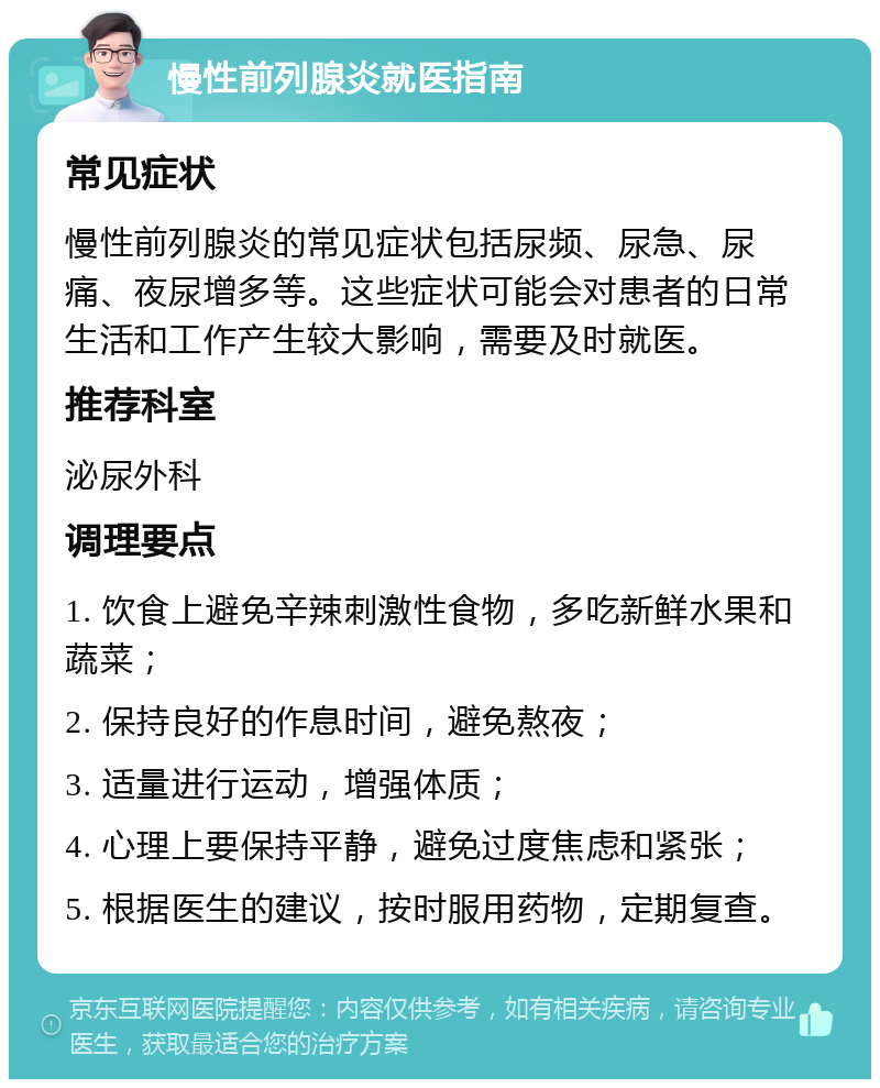 慢性前列腺炎就医指南 常见症状 慢性前列腺炎的常见症状包括尿频、尿急、尿痛、夜尿增多等。这些症状可能会对患者的日常生活和工作产生较大影响，需要及时就医。 推荐科室 泌尿外科 调理要点 1. 饮食上避免辛辣刺激性食物，多吃新鲜水果和蔬菜； 2. 保持良好的作息时间，避免熬夜； 3. 适量进行运动，增强体质； 4. 心理上要保持平静，避免过度焦虑和紧张； 5. 根据医生的建议，按时服用药物，定期复查。