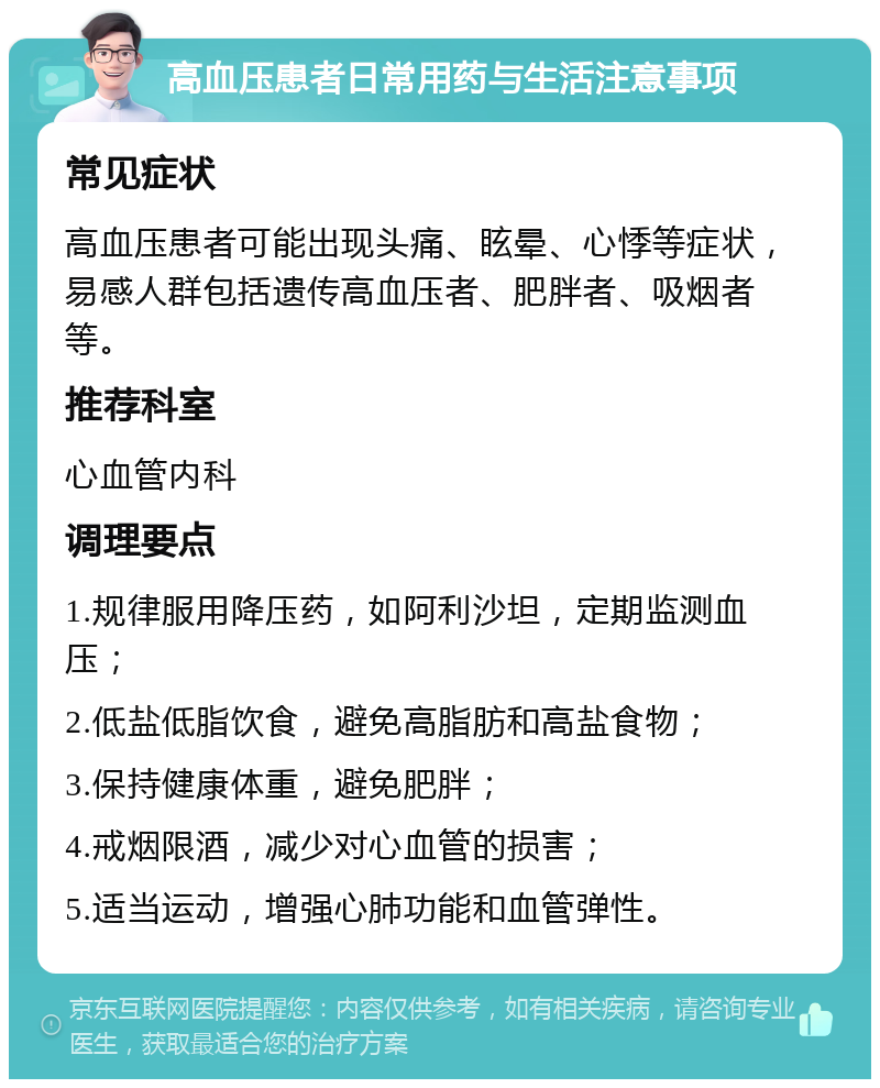 高血压患者日常用药与生活注意事项 常见症状 高血压患者可能出现头痛、眩晕、心悸等症状，易感人群包括遗传高血压者、肥胖者、吸烟者等。 推荐科室 心血管内科 调理要点 1.规律服用降压药，如阿利沙坦，定期监测血压； 2.低盐低脂饮食，避免高脂肪和高盐食物； 3.保持健康体重，避免肥胖； 4.戒烟限酒，减少对心血管的损害； 5.适当运动，增强心肺功能和血管弹性。