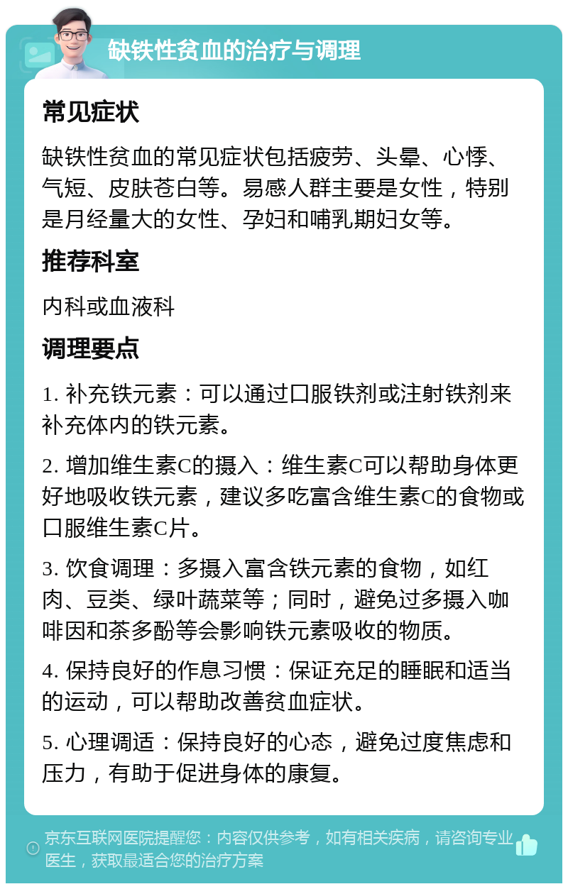 缺铁性贫血的治疗与调理 常见症状 缺铁性贫血的常见症状包括疲劳、头晕、心悸、气短、皮肤苍白等。易感人群主要是女性，特别是月经量大的女性、孕妇和哺乳期妇女等。 推荐科室 内科或血液科 调理要点 1. 补充铁元素：可以通过口服铁剂或注射铁剂来补充体内的铁元素。 2. 增加维生素C的摄入：维生素C可以帮助身体更好地吸收铁元素，建议多吃富含维生素C的食物或口服维生素C片。 3. 饮食调理：多摄入富含铁元素的食物，如红肉、豆类、绿叶蔬菜等；同时，避免过多摄入咖啡因和茶多酚等会影响铁元素吸收的物质。 4. 保持良好的作息习惯：保证充足的睡眠和适当的运动，可以帮助改善贫血症状。 5. 心理调适：保持良好的心态，避免过度焦虑和压力，有助于促进身体的康复。