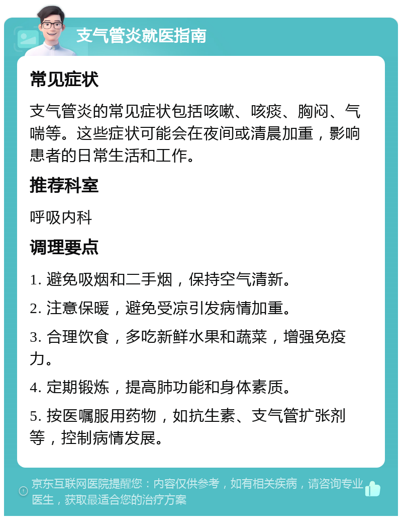 支气管炎就医指南 常见症状 支气管炎的常见症状包括咳嗽、咳痰、胸闷、气喘等。这些症状可能会在夜间或清晨加重，影响患者的日常生活和工作。 推荐科室 呼吸内科 调理要点 1. 避免吸烟和二手烟，保持空气清新。 2. 注意保暖，避免受凉引发病情加重。 3. 合理饮食，多吃新鲜水果和蔬菜，增强免疫力。 4. 定期锻炼，提高肺功能和身体素质。 5. 按医嘱服用药物，如抗生素、支气管扩张剂等，控制病情发展。