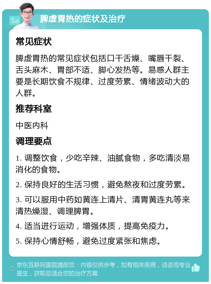 脾虚胃热的症状及治疗 常见症状 脾虚胃热的常见症状包括口干舌燥、嘴唇干裂、舌头麻木、胃部不适、脚心发热等。易感人群主要是长期饮食不规律、过度劳累、情绪波动大的人群。 推荐科室 中医内科 调理要点 1. 调整饮食，少吃辛辣、油腻食物，多吃清淡易消化的食物。 2. 保持良好的生活习惯，避免熬夜和过度劳累。 3. 可以服用中药如黄连上清片、清胃黄连丸等来清热燥湿、调理脾胃。 4. 适当进行运动，增强体质，提高免疫力。 5. 保持心情舒畅，避免过度紧张和焦虑。