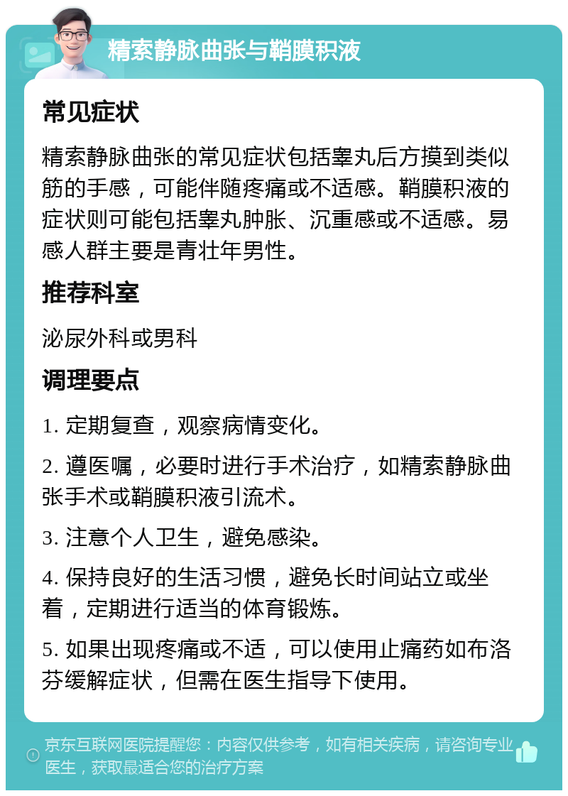 精索静脉曲张与鞘膜积液 常见症状 精索静脉曲张的常见症状包括睾丸后方摸到类似筋的手感，可能伴随疼痛或不适感。鞘膜积液的症状则可能包括睾丸肿胀、沉重感或不适感。易感人群主要是青壮年男性。 推荐科室 泌尿外科或男科 调理要点 1. 定期复查，观察病情变化。 2. 遵医嘱，必要时进行手术治疗，如精索静脉曲张手术或鞘膜积液引流术。 3. 注意个人卫生，避免感染。 4. 保持良好的生活习惯，避免长时间站立或坐着，定期进行适当的体育锻炼。 5. 如果出现疼痛或不适，可以使用止痛药如布洛芬缓解症状，但需在医生指导下使用。