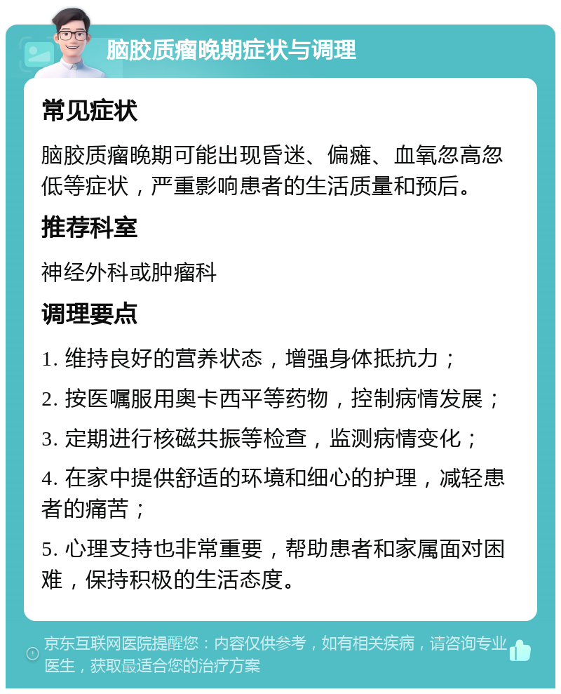 脑胶质瘤晚期症状与调理 常见症状 脑胶质瘤晚期可能出现昏迷、偏瘫、血氧忽高忽低等症状，严重影响患者的生活质量和预后。 推荐科室 神经外科或肿瘤科 调理要点 1. 维持良好的营养状态，增强身体抵抗力； 2. 按医嘱服用奥卡西平等药物，控制病情发展； 3. 定期进行核磁共振等检查，监测病情变化； 4. 在家中提供舒适的环境和细心的护理，减轻患者的痛苦； 5. 心理支持也非常重要，帮助患者和家属面对困难，保持积极的生活态度。