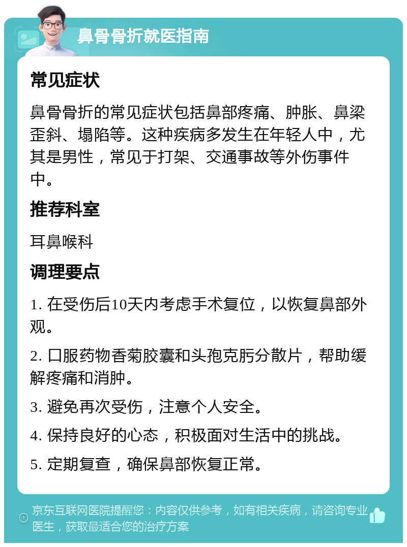 鼻骨骨折就医指南 常见症状 鼻骨骨折的常见症状包括鼻部疼痛、肿胀、鼻梁歪斜、塌陷等。这种疾病多发生在年轻人中，尤其是男性，常见于打架、交通事故等外伤事件中。 推荐科室 耳鼻喉科 调理要点 1. 在受伤后10天内考虑手术复位，以恢复鼻部外观。 2. 口服药物香菊胶囊和头孢克肟分散片，帮助缓解疼痛和消肿。 3. 避免再次受伤，注意个人安全。 4. 保持良好的心态，积极面对生活中的挑战。 5. 定期复查，确保鼻部恢复正常。