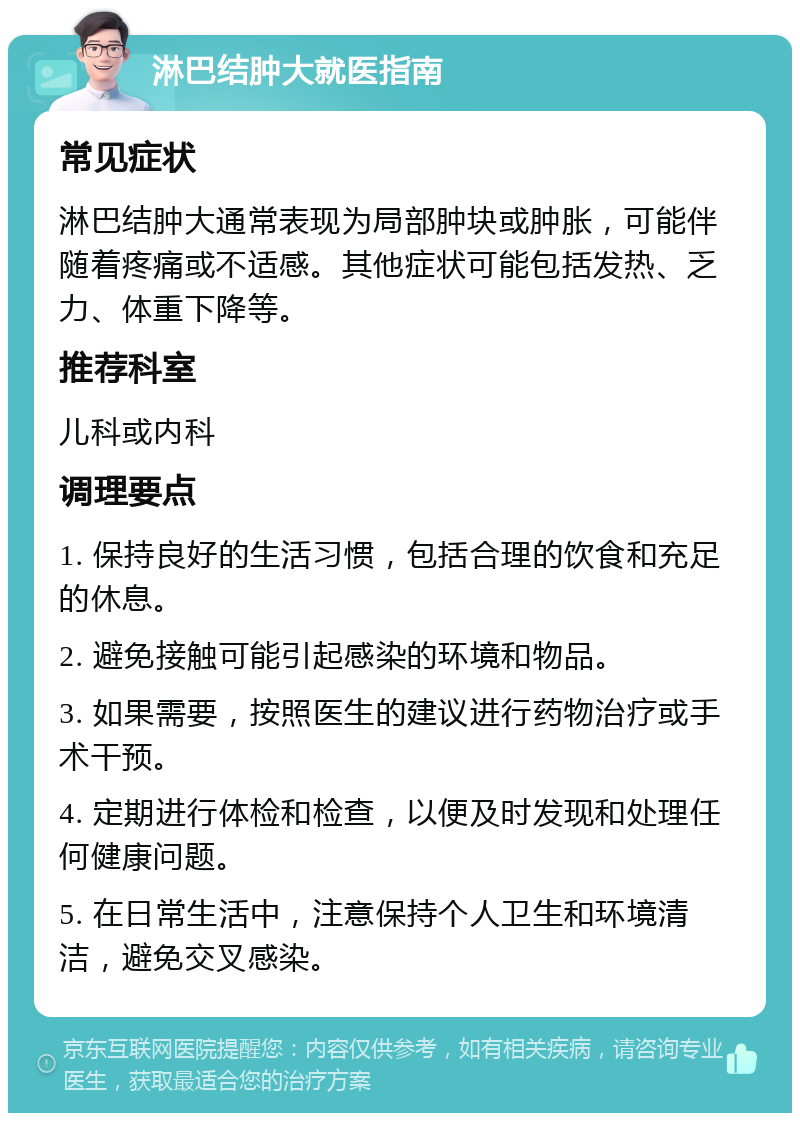 淋巴结肿大就医指南 常见症状 淋巴结肿大通常表现为局部肿块或肿胀，可能伴随着疼痛或不适感。其他症状可能包括发热、乏力、体重下降等。 推荐科室 儿科或内科 调理要点 1. 保持良好的生活习惯，包括合理的饮食和充足的休息。 2. 避免接触可能引起感染的环境和物品。 3. 如果需要，按照医生的建议进行药物治疗或手术干预。 4. 定期进行体检和检查，以便及时发现和处理任何健康问题。 5. 在日常生活中，注意保持个人卫生和环境清洁，避免交叉感染。