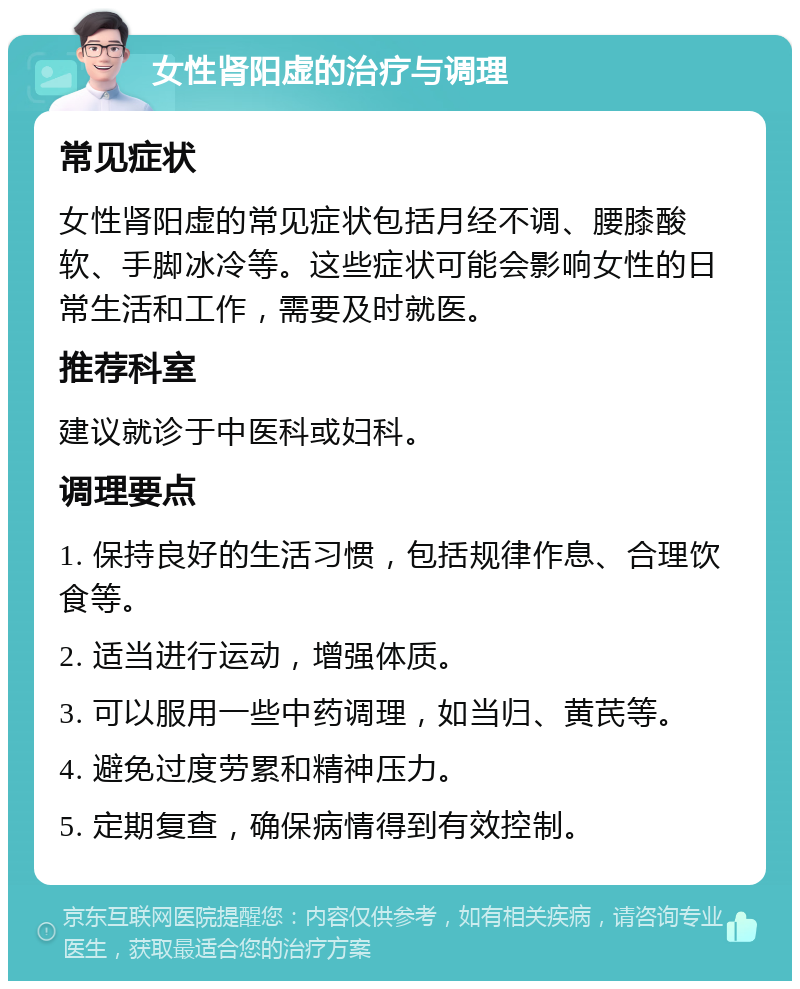 女性肾阳虚的治疗与调理 常见症状 女性肾阳虚的常见症状包括月经不调、腰膝酸软、手脚冰冷等。这些症状可能会影响女性的日常生活和工作，需要及时就医。 推荐科室 建议就诊于中医科或妇科。 调理要点 1. 保持良好的生活习惯，包括规律作息、合理饮食等。 2. 适当进行运动，增强体质。 3. 可以服用一些中药调理，如当归、黄芪等。 4. 避免过度劳累和精神压力。 5. 定期复查，确保病情得到有效控制。