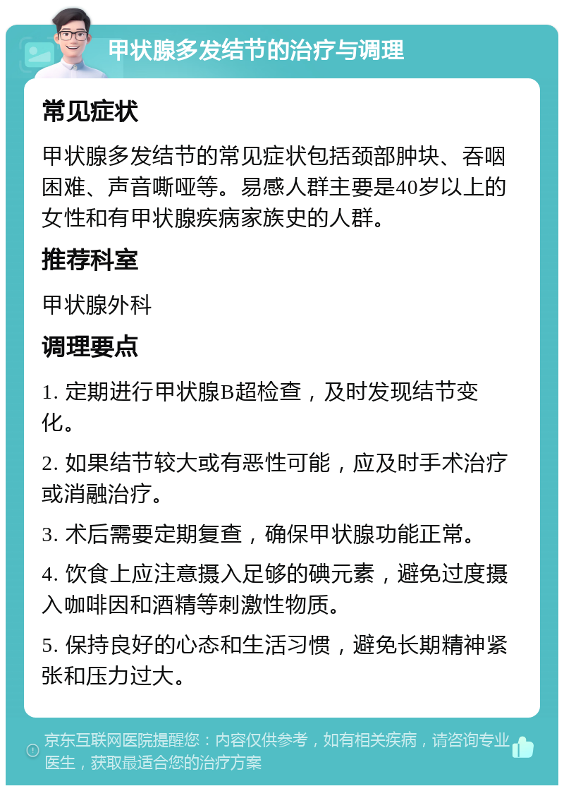 甲状腺多发结节的治疗与调理 常见症状 甲状腺多发结节的常见症状包括颈部肿块、吞咽困难、声音嘶哑等。易感人群主要是40岁以上的女性和有甲状腺疾病家族史的人群。 推荐科室 甲状腺外科 调理要点 1. 定期进行甲状腺B超检查，及时发现结节变化。 2. 如果结节较大或有恶性可能，应及时手术治疗或消融治疗。 3. 术后需要定期复查，确保甲状腺功能正常。 4. 饮食上应注意摄入足够的碘元素，避免过度摄入咖啡因和酒精等刺激性物质。 5. 保持良好的心态和生活习惯，避免长期精神紧张和压力过大。