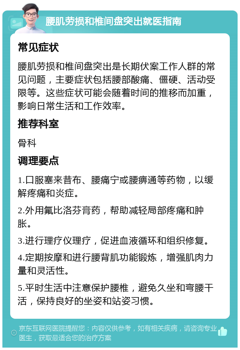 腰肌劳损和椎间盘突出就医指南 常见症状 腰肌劳损和椎间盘突出是长期伏案工作人群的常见问题，主要症状包括腰部酸痛、僵硬、活动受限等。这些症状可能会随着时间的推移而加重，影响日常生活和工作效率。 推荐科室 骨科 调理要点 1.口服塞来昔布、腰痛宁或腰痹通等药物，以缓解疼痛和炎症。 2.外用氟比洛芬膏药，帮助减轻局部疼痛和肿胀。 3.进行理疗仪理疗，促进血液循环和组织修复。 4.定期按摩和进行腰背肌功能锻炼，增强肌肉力量和灵活性。 5.平时生活中注意保护腰椎，避免久坐和弯腰干活，保持良好的坐姿和站姿习惯。