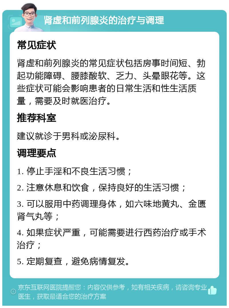 肾虚和前列腺炎的治疗与调理 常见症状 肾虚和前列腺炎的常见症状包括房事时间短、勃起功能障碍、腰膝酸软、乏力、头晕眼花等。这些症状可能会影响患者的日常生活和性生活质量，需要及时就医治疗。 推荐科室 建议就诊于男科或泌尿科。 调理要点 1. 停止手淫和不良生活习惯； 2. 注意休息和饮食，保持良好的生活习惯； 3. 可以服用中药调理身体，如六味地黄丸、金匮肾气丸等； 4. 如果症状严重，可能需要进行西药治疗或手术治疗； 5. 定期复查，避免病情复发。