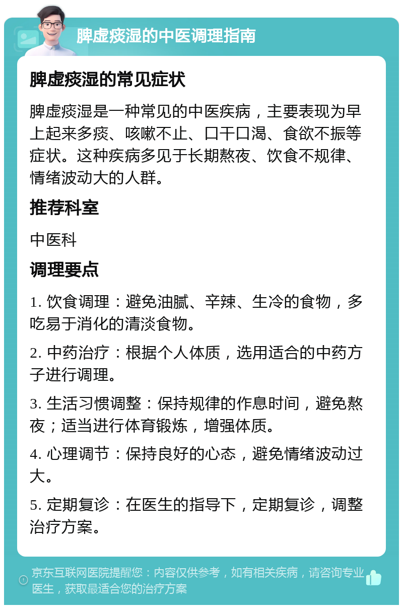 脾虚痰湿的中医调理指南 脾虚痰湿的常见症状 脾虚痰湿是一种常见的中医疾病，主要表现为早上起来多痰、咳嗽不止、口干口渴、食欲不振等症状。这种疾病多见于长期熬夜、饮食不规律、情绪波动大的人群。 推荐科室 中医科 调理要点 1. 饮食调理：避免油腻、辛辣、生冷的食物，多吃易于消化的清淡食物。 2. 中药治疗：根据个人体质，选用适合的中药方子进行调理。 3. 生活习惯调整：保持规律的作息时间，避免熬夜；适当进行体育锻炼，增强体质。 4. 心理调节：保持良好的心态，避免情绪波动过大。 5. 定期复诊：在医生的指导下，定期复诊，调整治疗方案。