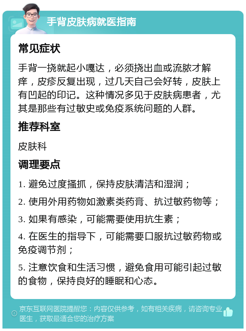 手背皮肤病就医指南 常见症状 手背一挠就起小嘎达，必须挠出血或流脓才解痒，皮疹反复出现，过几天自己会好转，皮肤上有凹起的印记。这种情况多见于皮肤病患者，尤其是那些有过敏史或免疫系统问题的人群。 推荐科室 皮肤科 调理要点 1. 避免过度搔抓，保持皮肤清洁和湿润； 2. 使用外用药物如激素类药膏、抗过敏药物等； 3. 如果有感染，可能需要使用抗生素； 4. 在医生的指导下，可能需要口服抗过敏药物或免疫调节剂； 5. 注意饮食和生活习惯，避免食用可能引起过敏的食物，保持良好的睡眠和心态。