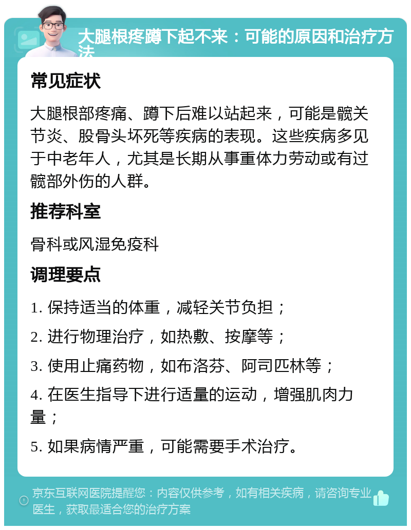 大腿根疼蹲下起不来：可能的原因和治疗方法 常见症状 大腿根部疼痛、蹲下后难以站起来，可能是髋关节炎、股骨头坏死等疾病的表现。这些疾病多见于中老年人，尤其是长期从事重体力劳动或有过髋部外伤的人群。 推荐科室 骨科或风湿免疫科 调理要点 1. 保持适当的体重，减轻关节负担； 2. 进行物理治疗，如热敷、按摩等； 3. 使用止痛药物，如布洛芬、阿司匹林等； 4. 在医生指导下进行适量的运动，增强肌肉力量； 5. 如果病情严重，可能需要手术治疗。