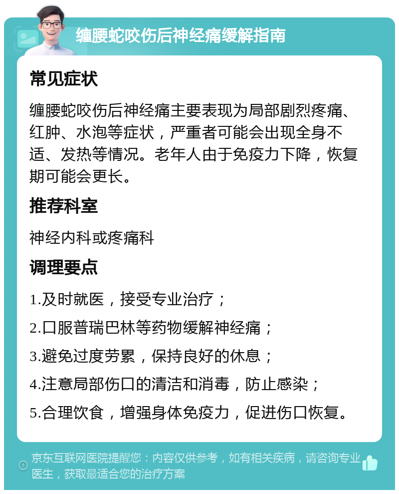 缠腰蛇咬伤后神经痛缓解指南 常见症状 缠腰蛇咬伤后神经痛主要表现为局部剧烈疼痛、红肿、水泡等症状，严重者可能会出现全身不适、发热等情况。老年人由于免疫力下降，恢复期可能会更长。 推荐科室 神经内科或疼痛科 调理要点 1.及时就医，接受专业治疗； 2.口服普瑞巴林等药物缓解神经痛； 3.避免过度劳累，保持良好的休息； 4.注意局部伤口的清洁和消毒，防止感染； 5.合理饮食，增强身体免疫力，促进伤口恢复。