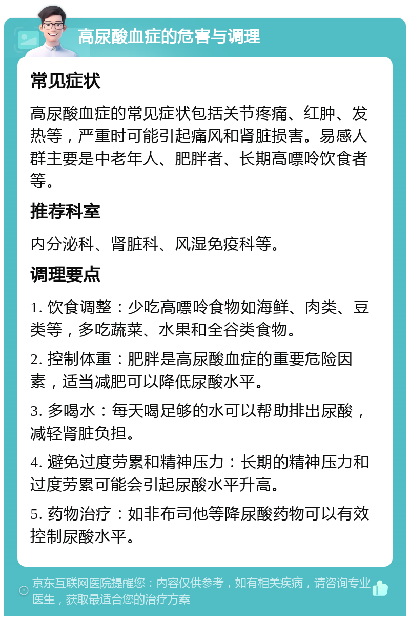 高尿酸血症的危害与调理 常见症状 高尿酸血症的常见症状包括关节疼痛、红肿、发热等，严重时可能引起痛风和肾脏损害。易感人群主要是中老年人、肥胖者、长期高嘌呤饮食者等。 推荐科室 内分泌科、肾脏科、风湿免疫科等。 调理要点 1. 饮食调整：少吃高嘌呤食物如海鲜、肉类、豆类等，多吃蔬菜、水果和全谷类食物。 2. 控制体重：肥胖是高尿酸血症的重要危险因素，适当减肥可以降低尿酸水平。 3. 多喝水：每天喝足够的水可以帮助排出尿酸，减轻肾脏负担。 4. 避免过度劳累和精神压力：长期的精神压力和过度劳累可能会引起尿酸水平升高。 5. 药物治疗：如非布司他等降尿酸药物可以有效控制尿酸水平。