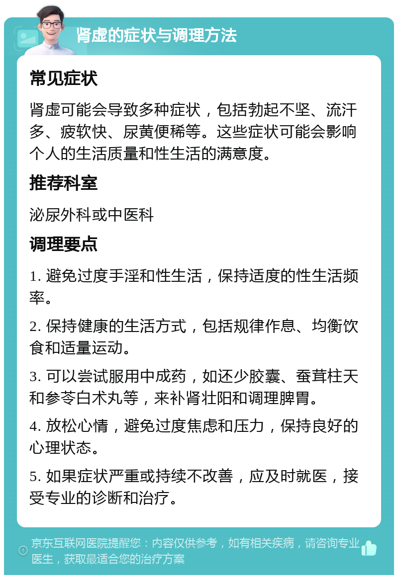 肾虚的症状与调理方法 常见症状 肾虚可能会导致多种症状，包括勃起不坚、流汗多、疲软快、尿黄便稀等。这些症状可能会影响个人的生活质量和性生活的满意度。 推荐科室 泌尿外科或中医科 调理要点 1. 避免过度手淫和性生活，保持适度的性生活频率。 2. 保持健康的生活方式，包括规律作息、均衡饮食和适量运动。 3. 可以尝试服用中成药，如还少胶囊、蚕茸柱天和参苓白术丸等，来补肾壮阳和调理脾胃。 4. 放松心情，避免过度焦虑和压力，保持良好的心理状态。 5. 如果症状严重或持续不改善，应及时就医，接受专业的诊断和治疗。