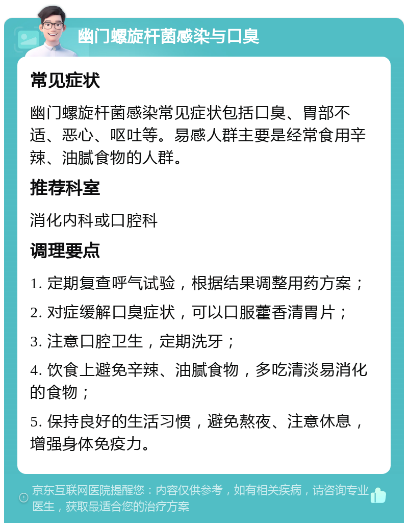 幽门螺旋杆菌感染与口臭 常见症状 幽门螺旋杆菌感染常见症状包括口臭、胃部不适、恶心、呕吐等。易感人群主要是经常食用辛辣、油腻食物的人群。 推荐科室 消化内科或口腔科 调理要点 1. 定期复查呼气试验，根据结果调整用药方案； 2. 对症缓解口臭症状，可以口服藿香清胃片； 3. 注意口腔卫生，定期洗牙； 4. 饮食上避免辛辣、油腻食物，多吃清淡易消化的食物； 5. 保持良好的生活习惯，避免熬夜、注意休息，增强身体免疫力。