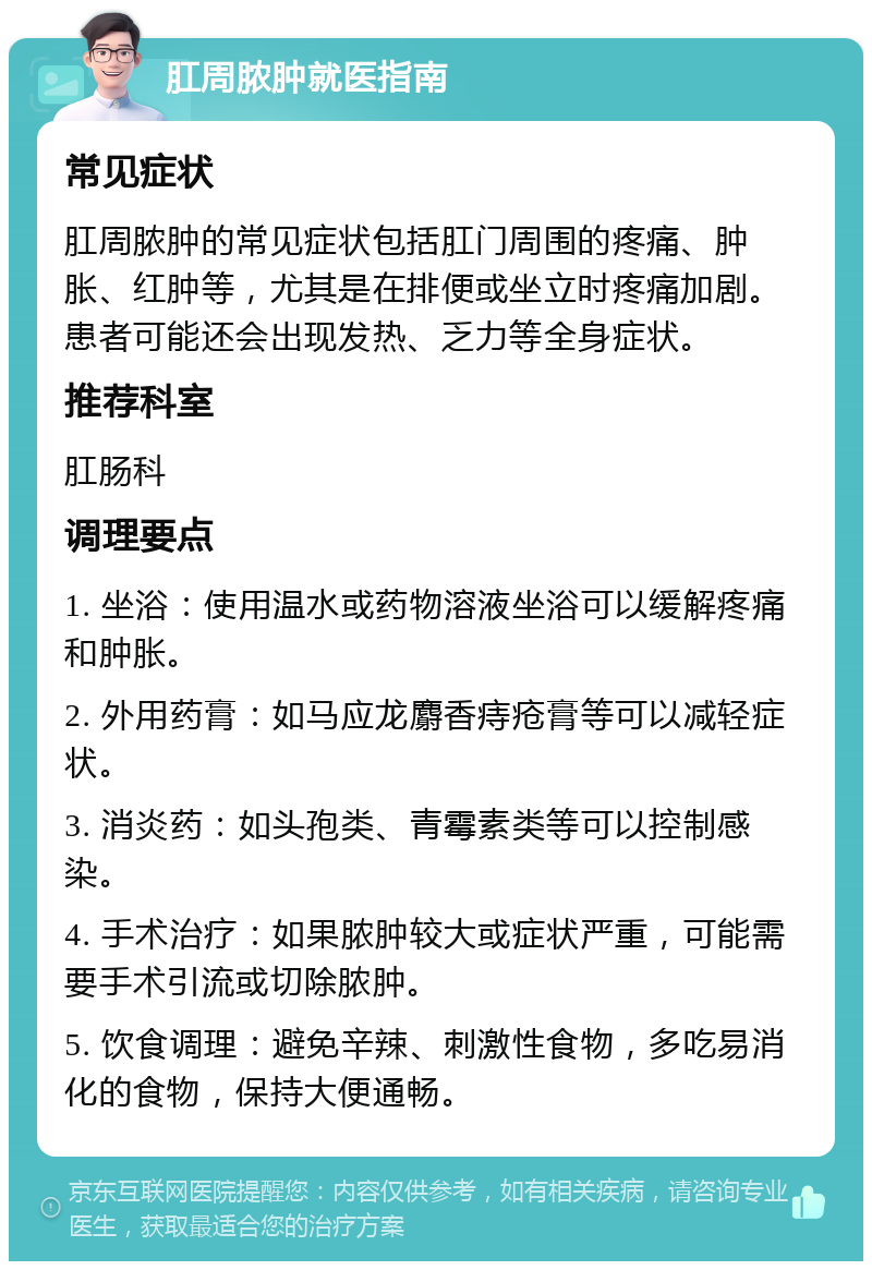 肛周脓肿就医指南 常见症状 肛周脓肿的常见症状包括肛门周围的疼痛、肿胀、红肿等，尤其是在排便或坐立时疼痛加剧。患者可能还会出现发热、乏力等全身症状。 推荐科室 肛肠科 调理要点 1. 坐浴：使用温水或药物溶液坐浴可以缓解疼痛和肿胀。 2. 外用药膏：如马应龙麝香痔疮膏等可以减轻症状。 3. 消炎药：如头孢类、青霉素类等可以控制感染。 4. 手术治疗：如果脓肿较大或症状严重，可能需要手术引流或切除脓肿。 5. 饮食调理：避免辛辣、刺激性食物，多吃易消化的食物，保持大便通畅。