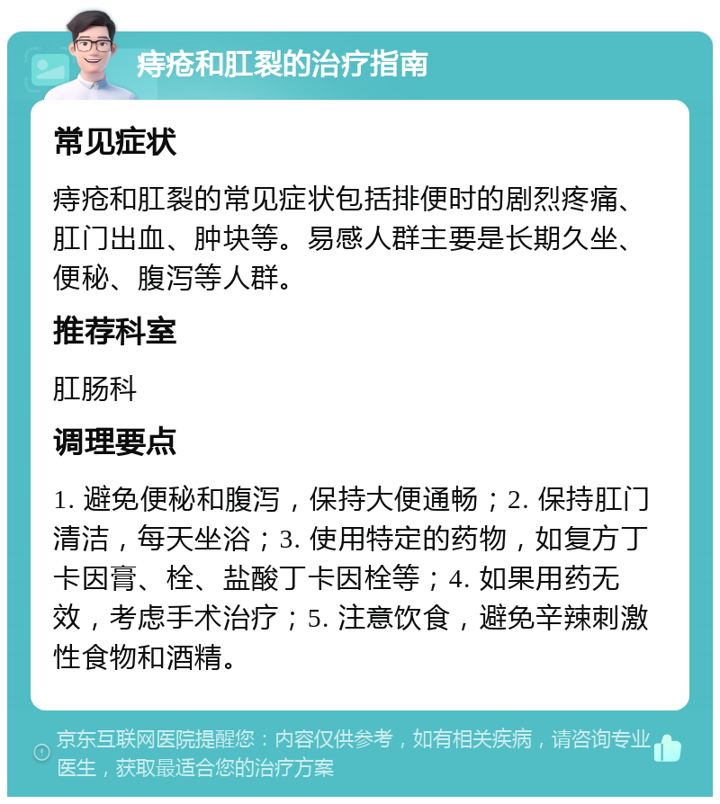 痔疮和肛裂的治疗指南 常见症状 痔疮和肛裂的常见症状包括排便时的剧烈疼痛、肛门出血、肿块等。易感人群主要是长期久坐、便秘、腹泻等人群。 推荐科室 肛肠科 调理要点 1. 避免便秘和腹泻，保持大便通畅；2. 保持肛门清洁，每天坐浴；3. 使用特定的药物，如复方丁卡因膏、栓、盐酸丁卡因栓等；4. 如果用药无效，考虑手术治疗；5. 注意饮食，避免辛辣刺激性食物和酒精。