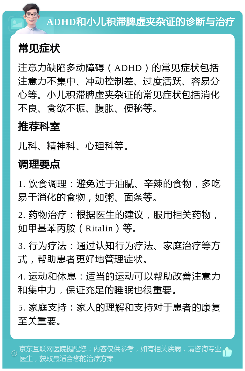 ADHD和小儿积滞脾虚夹杂证的诊断与治疗 常见症状 注意力缺陷多动障碍（ADHD）的常见症状包括注意力不集中、冲动控制差、过度活跃、容易分心等。小儿积滞脾虚夹杂证的常见症状包括消化不良、食欲不振、腹胀、便秘等。 推荐科室 儿科、精神科、心理科等。 调理要点 1. 饮食调理：避免过于油腻、辛辣的食物，多吃易于消化的食物，如粥、面条等。 2. 药物治疗：根据医生的建议，服用相关药物，如甲基苯丙胺（Ritalin）等。 3. 行为疗法：通过认知行为疗法、家庭治疗等方式，帮助患者更好地管理症状。 4. 运动和休息：适当的运动可以帮助改善注意力和集中力，保证充足的睡眠也很重要。 5. 家庭支持：家人的理解和支持对于患者的康复至关重要。