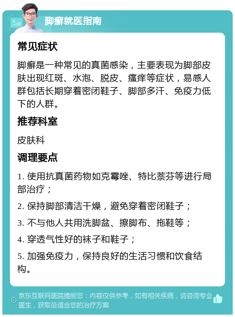 脚癣就医指南 常见症状 脚癣是一种常见的真菌感染，主要表现为脚部皮肤出现红斑、水泡、脱皮、瘙痒等症状，易感人群包括长期穿着密闭鞋子、脚部多汗、免疫力低下的人群。 推荐科室 皮肤科 调理要点 1. 使用抗真菌药物如克霉唑、特比萘芬等进行局部治疗； 2. 保持脚部清洁干燥，避免穿着密闭鞋子； 3. 不与他人共用洗脚盆、擦脚布、拖鞋等； 4. 穿透气性好的袜子和鞋子； 5. 加强免疫力，保持良好的生活习惯和饮食结构。