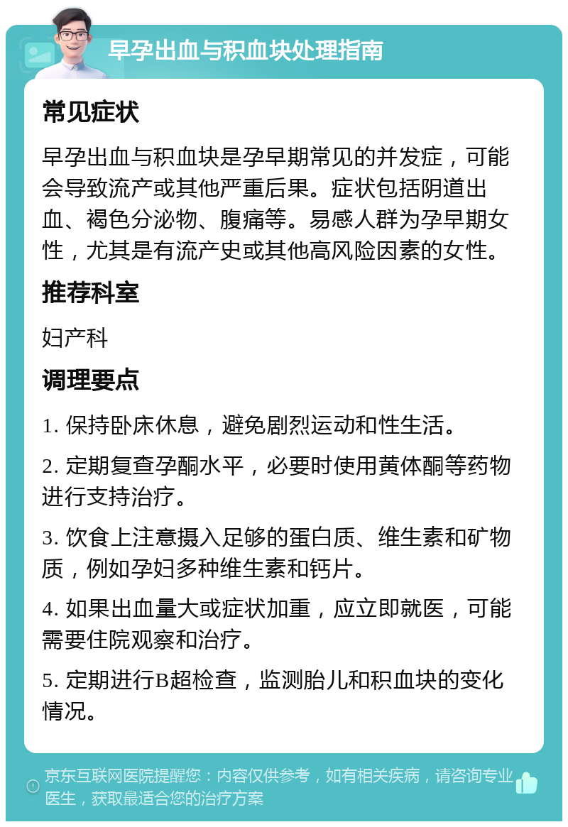 早孕出血与积血块处理指南 常见症状 早孕出血与积血块是孕早期常见的并发症，可能会导致流产或其他严重后果。症状包括阴道出血、褐色分泌物、腹痛等。易感人群为孕早期女性，尤其是有流产史或其他高风险因素的女性。 推荐科室 妇产科 调理要点 1. 保持卧床休息，避免剧烈运动和性生活。 2. 定期复查孕酮水平，必要时使用黄体酮等药物进行支持治疗。 3. 饮食上注意摄入足够的蛋白质、维生素和矿物质，例如孕妇多种维生素和钙片。 4. 如果出血量大或症状加重，应立即就医，可能需要住院观察和治疗。 5. 定期进行B超检查，监测胎儿和积血块的变化情况。