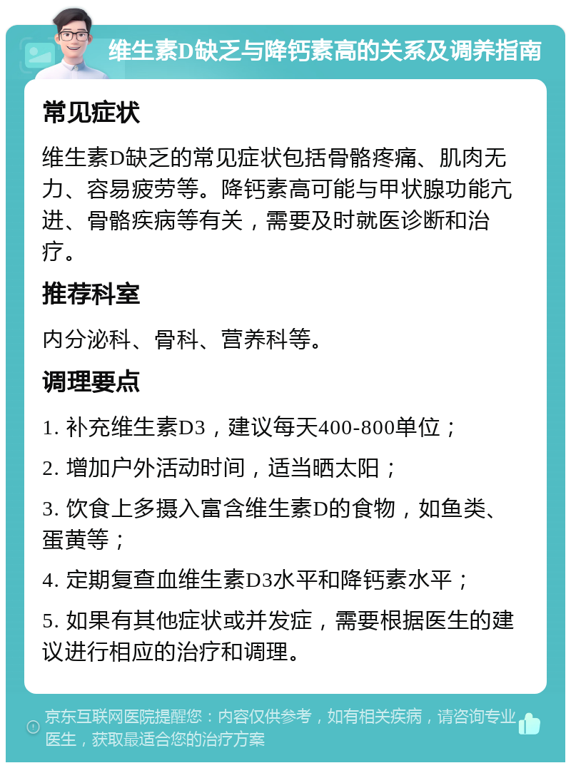 维生素D缺乏与降钙素高的关系及调养指南 常见症状 维生素D缺乏的常见症状包括骨骼疼痛、肌肉无力、容易疲劳等。降钙素高可能与甲状腺功能亢进、骨骼疾病等有关，需要及时就医诊断和治疗。 推荐科室 内分泌科、骨科、营养科等。 调理要点 1. 补充维生素D3，建议每天400-800单位； 2. 增加户外活动时间，适当晒太阳； 3. 饮食上多摄入富含维生素D的食物，如鱼类、蛋黄等； 4. 定期复查血维生素D3水平和降钙素水平； 5. 如果有其他症状或并发症，需要根据医生的建议进行相应的治疗和调理。