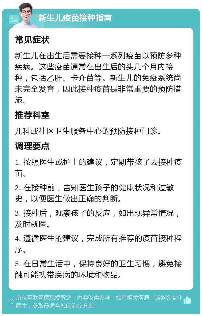 新生儿疫苗接种指南 常见症状 新生儿在出生后需要接种一系列疫苗以预防多种疾病。这些疫苗通常在出生后的头几个月内接种，包括乙肝、卡介苗等。新生儿的免疫系统尚未完全发育，因此接种疫苗是非常重要的预防措施。 推荐科室 儿科或社区卫生服务中心的预防接种门诊。 调理要点 1. 按照医生或护士的建议，定期带孩子去接种疫苗。 2. 在接种前，告知医生孩子的健康状况和过敏史，以便医生做出正确的判断。 3. 接种后，观察孩子的反应，如出现异常情况，及时就医。 4. 遵循医生的建议，完成所有推荐的疫苗接种程序。 5. 在日常生活中，保持良好的卫生习惯，避免接触可能携带疾病的环境和物品。