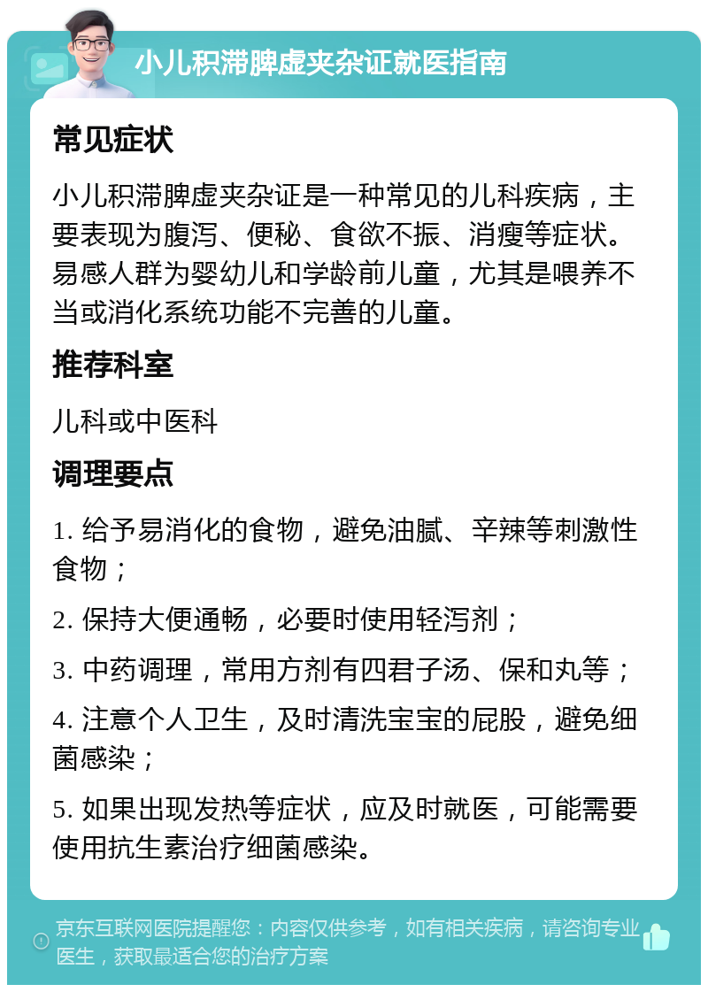 小儿积滞脾虚夹杂证就医指南 常见症状 小儿积滞脾虚夹杂证是一种常见的儿科疾病，主要表现为腹泻、便秘、食欲不振、消瘦等症状。易感人群为婴幼儿和学龄前儿童，尤其是喂养不当或消化系统功能不完善的儿童。 推荐科室 儿科或中医科 调理要点 1. 给予易消化的食物，避免油腻、辛辣等刺激性食物； 2. 保持大便通畅，必要时使用轻泻剂； 3. 中药调理，常用方剂有四君子汤、保和丸等； 4. 注意个人卫生，及时清洗宝宝的屁股，避免细菌感染； 5. 如果出现发热等症状，应及时就医，可能需要使用抗生素治疗细菌感染。