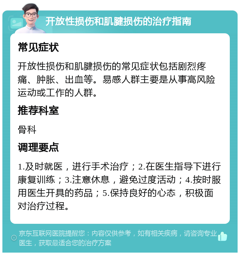 开放性损伤和肌腱损伤的治疗指南 常见症状 开放性损伤和肌腱损伤的常见症状包括剧烈疼痛、肿胀、出血等。易感人群主要是从事高风险运动或工作的人群。 推荐科室 骨科 调理要点 1.及时就医，进行手术治疗；2.在医生指导下进行康复训练；3.注意休息，避免过度活动；4.按时服用医生开具的药品；5.保持良好的心态，积极面对治疗过程。