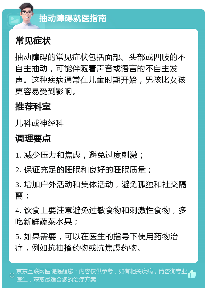 抽动障碍就医指南 常见症状 抽动障碍的常见症状包括面部、头部或四肢的不自主抽动，可能伴随着声音或语言的不自主发声。这种疾病通常在儿童时期开始，男孩比女孩更容易受到影响。 推荐科室 儿科或神经科 调理要点 1. 减少压力和焦虑，避免过度刺激； 2. 保证充足的睡眠和良好的睡眠质量； 3. 增加户外活动和集体活动，避免孤独和社交隔离； 4. 饮食上要注意避免过敏食物和刺激性食物，多吃新鲜蔬菜水果； 5. 如果需要，可以在医生的指导下使用药物治疗，例如抗抽搐药物或抗焦虑药物。