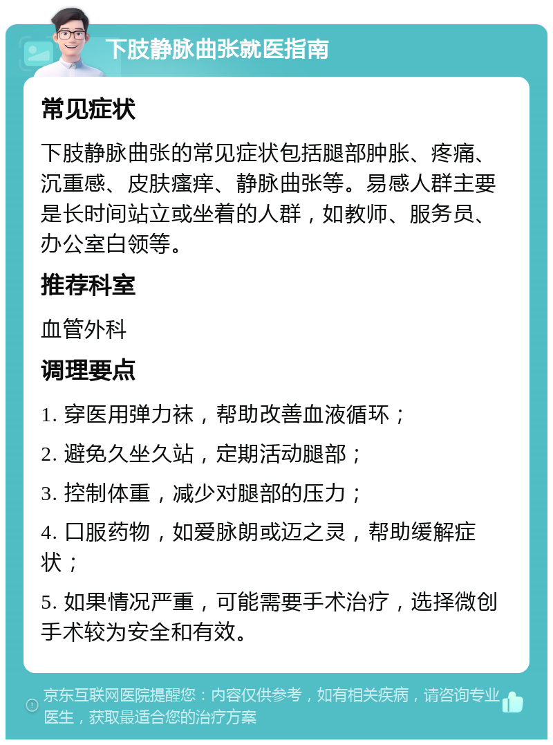 下肢静脉曲张就医指南 常见症状 下肢静脉曲张的常见症状包括腿部肿胀、疼痛、沉重感、皮肤瘙痒、静脉曲张等。易感人群主要是长时间站立或坐着的人群，如教师、服务员、办公室白领等。 推荐科室 血管外科 调理要点 1. 穿医用弹力袜，帮助改善血液循环； 2. 避免久坐久站，定期活动腿部； 3. 控制体重，减少对腿部的压力； 4. 口服药物，如爱脉朗或迈之灵，帮助缓解症状； 5. 如果情况严重，可能需要手术治疗，选择微创手术较为安全和有效。