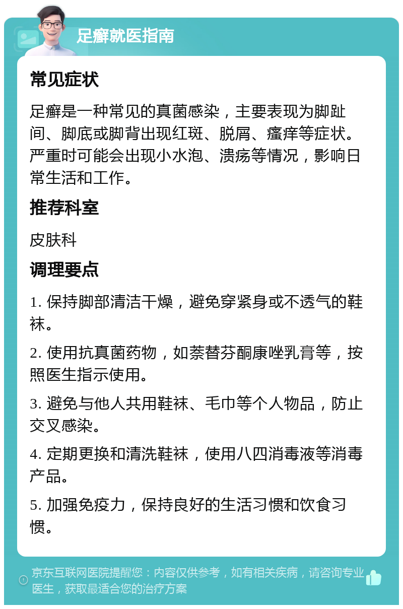 足癣就医指南 常见症状 足癣是一种常见的真菌感染，主要表现为脚趾间、脚底或脚背出现红斑、脱屑、瘙痒等症状。严重时可能会出现小水泡、溃疡等情况，影响日常生活和工作。 推荐科室 皮肤科 调理要点 1. 保持脚部清洁干燥，避免穿紧身或不透气的鞋袜。 2. 使用抗真菌药物，如萘替芬酮康唑乳膏等，按照医生指示使用。 3. 避免与他人共用鞋袜、毛巾等个人物品，防止交叉感染。 4. 定期更换和清洗鞋袜，使用八四消毒液等消毒产品。 5. 加强免疫力，保持良好的生活习惯和饮食习惯。