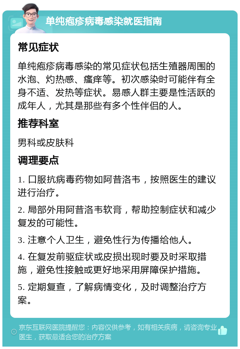 单纯疱疹病毒感染就医指南 常见症状 单纯疱疹病毒感染的常见症状包括生殖器周围的水泡、灼热感、瘙痒等。初次感染时可能伴有全身不适、发热等症状。易感人群主要是性活跃的成年人，尤其是那些有多个性伴侣的人。 推荐科室 男科或皮肤科 调理要点 1. 口服抗病毒药物如阿昔洛韦，按照医生的建议进行治疗。 2. 局部外用阿昔洛韦软膏，帮助控制症状和减少复发的可能性。 3. 注意个人卫生，避免性行为传播给他人。 4. 在复发前驱症状或皮损出现时要及时采取措施，避免性接触或更好地采用屏障保护措施。 5. 定期复查，了解病情变化，及时调整治疗方案。