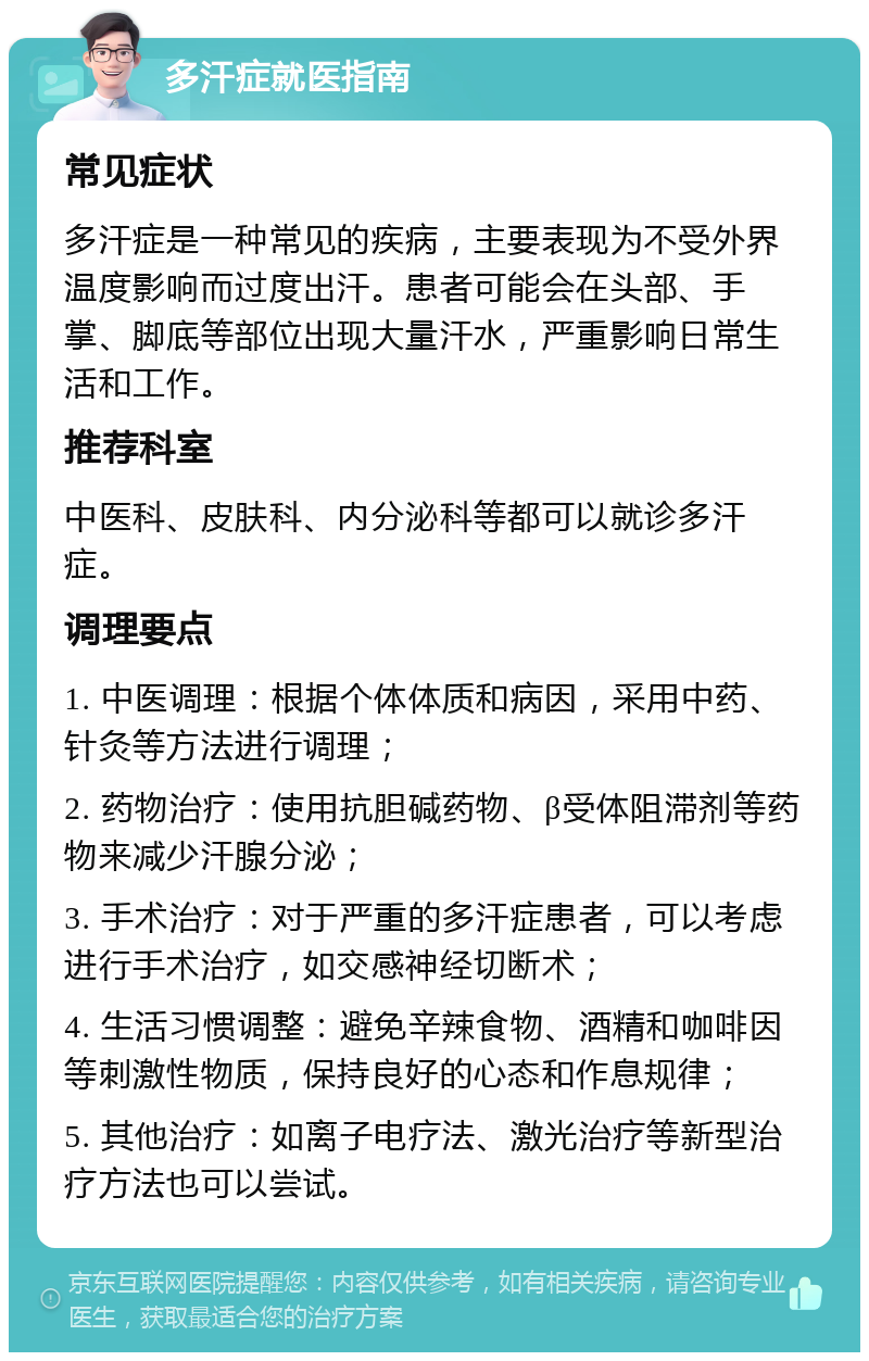 多汗症就医指南 常见症状 多汗症是一种常见的疾病，主要表现为不受外界温度影响而过度出汗。患者可能会在头部、手掌、脚底等部位出现大量汗水，严重影响日常生活和工作。 推荐科室 中医科、皮肤科、内分泌科等都可以就诊多汗症。 调理要点 1. 中医调理：根据个体体质和病因，采用中药、针灸等方法进行调理； 2. 药物治疗：使用抗胆碱药物、β受体阻滞剂等药物来减少汗腺分泌； 3. 手术治疗：对于严重的多汗症患者，可以考虑进行手术治疗，如交感神经切断术； 4. 生活习惯调整：避免辛辣食物、酒精和咖啡因等刺激性物质，保持良好的心态和作息规律； 5. 其他治疗：如离子电疗法、激光治疗等新型治疗方法也可以尝试。