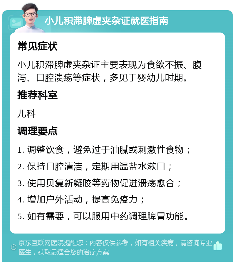 小儿积滞脾虚夹杂证就医指南 常见症状 小儿积滞脾虚夹杂证主要表现为食欲不振、腹泻、口腔溃疡等症状，多见于婴幼儿时期。 推荐科室 儿科 调理要点 1. 调整饮食，避免过于油腻或刺激性食物； 2. 保持口腔清洁，定期用温盐水漱口； 3. 使用贝复新凝胶等药物促进溃疡愈合； 4. 增加户外活动，提高免疫力； 5. 如有需要，可以服用中药调理脾胃功能。