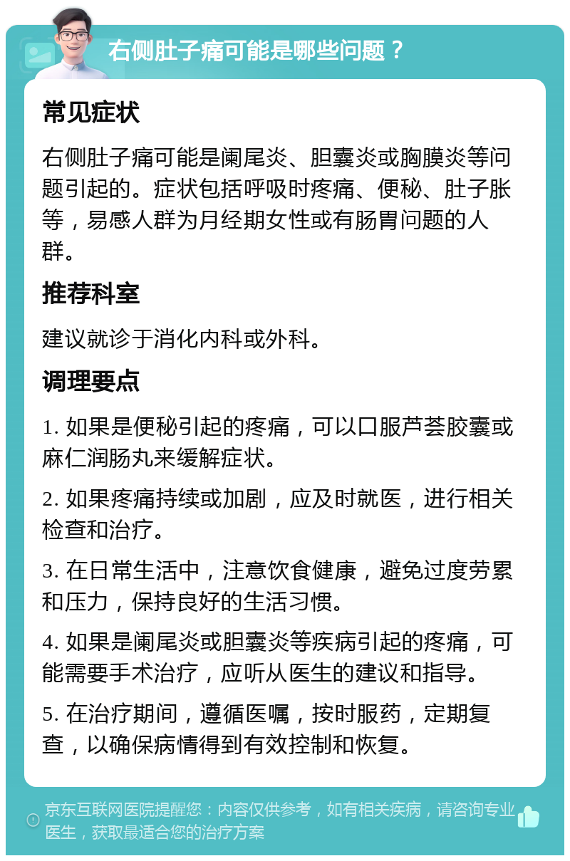 右侧肚子痛可能是哪些问题？ 常见症状 右侧肚子痛可能是阑尾炎、胆囊炎或胸膜炎等问题引起的。症状包括呼吸时疼痛、便秘、肚子胀等，易感人群为月经期女性或有肠胃问题的人群。 推荐科室 建议就诊于消化内科或外科。 调理要点 1. 如果是便秘引起的疼痛，可以口服芦荟胶囊或麻仁润肠丸来缓解症状。 2. 如果疼痛持续或加剧，应及时就医，进行相关检查和治疗。 3. 在日常生活中，注意饮食健康，避免过度劳累和压力，保持良好的生活习惯。 4. 如果是阑尾炎或胆囊炎等疾病引起的疼痛，可能需要手术治疗，应听从医生的建议和指导。 5. 在治疗期间，遵循医嘱，按时服药，定期复查，以确保病情得到有效控制和恢复。