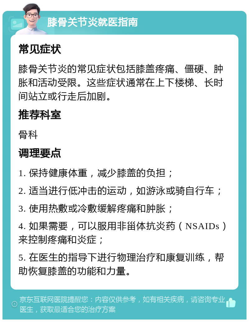 膝骨关节炎就医指南 常见症状 膝骨关节炎的常见症状包括膝盖疼痛、僵硬、肿胀和活动受限。这些症状通常在上下楼梯、长时间站立或行走后加剧。 推荐科室 骨科 调理要点 1. 保持健康体重，减少膝盖的负担； 2. 适当进行低冲击的运动，如游泳或骑自行车； 3. 使用热敷或冷敷缓解疼痛和肿胀； 4. 如果需要，可以服用非甾体抗炎药（NSAIDs）来控制疼痛和炎症； 5. 在医生的指导下进行物理治疗和康复训练，帮助恢复膝盖的功能和力量。