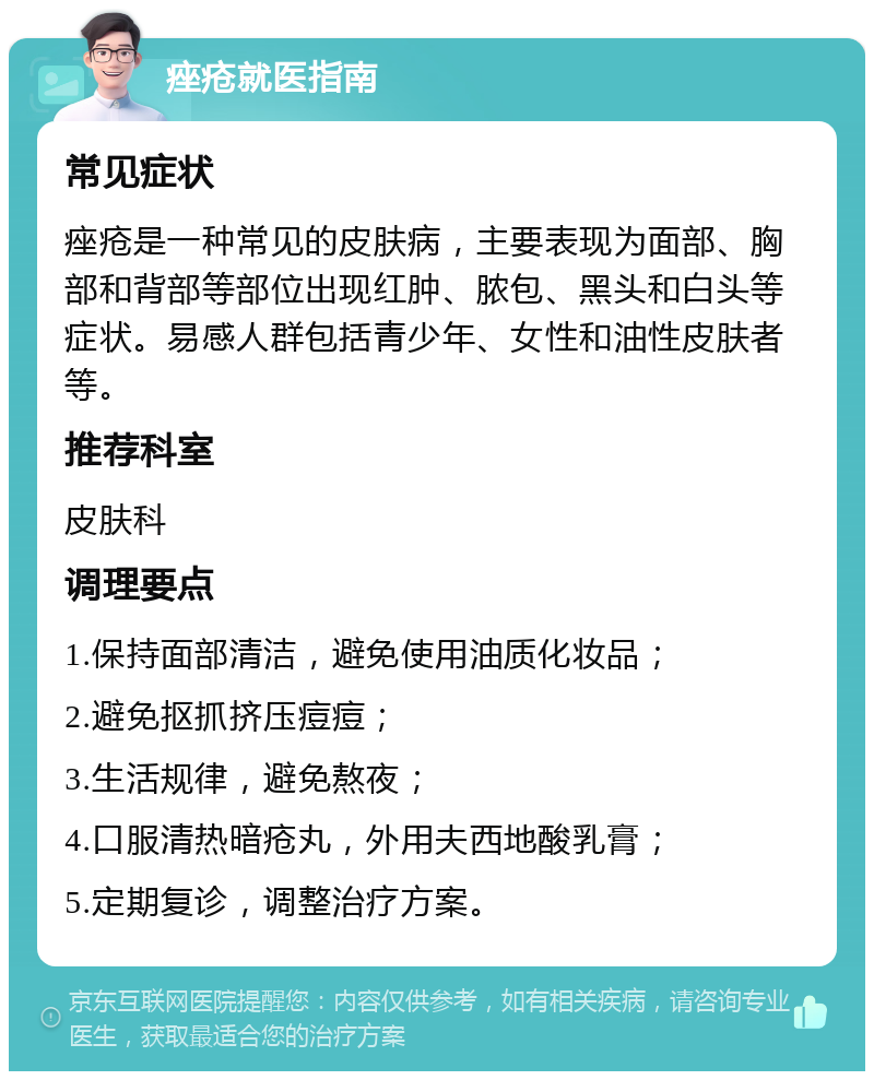 痤疮就医指南 常见症状 痤疮是一种常见的皮肤病，主要表现为面部、胸部和背部等部位出现红肿、脓包、黑头和白头等症状。易感人群包括青少年、女性和油性皮肤者等。 推荐科室 皮肤科 调理要点 1.保持面部清洁，避免使用油质化妆品； 2.避免抠抓挤压痘痘； 3.生活规律，避免熬夜； 4.口服清热暗疮丸，外用夫西地酸乳膏； 5.定期复诊，调整治疗方案。