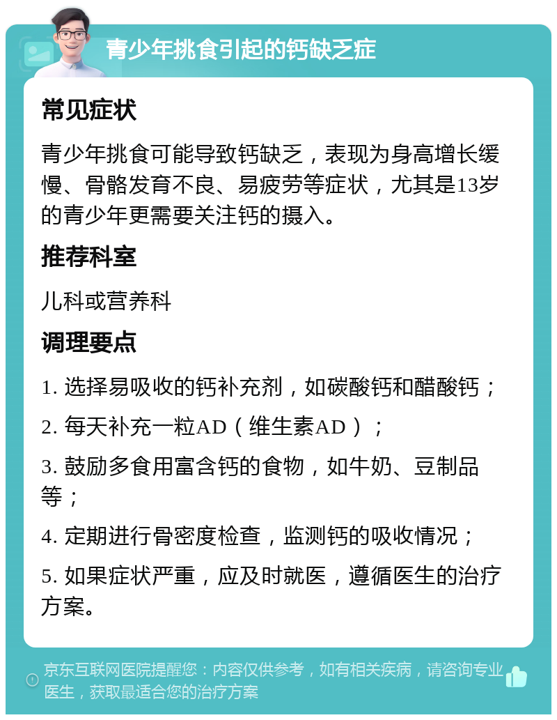 青少年挑食引起的钙缺乏症 常见症状 青少年挑食可能导致钙缺乏，表现为身高增长缓慢、骨骼发育不良、易疲劳等症状，尤其是13岁的青少年更需要关注钙的摄入。 推荐科室 儿科或营养科 调理要点 1. 选择易吸收的钙补充剂，如碳酸钙和醋酸钙； 2. 每天补充一粒AD（维生素AD）； 3. 鼓励多食用富含钙的食物，如牛奶、豆制品等； 4. 定期进行骨密度检查，监测钙的吸收情况； 5. 如果症状严重，应及时就医，遵循医生的治疗方案。