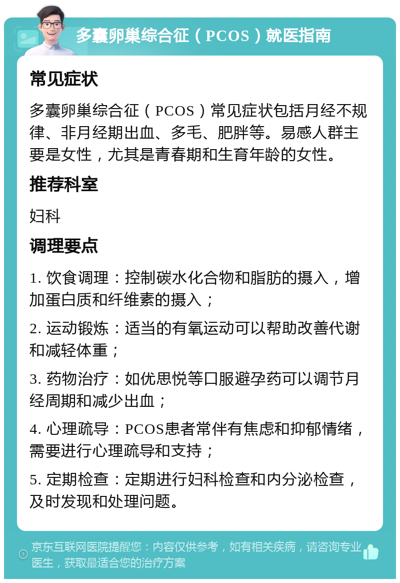 多囊卵巢综合征（PCOS）就医指南 常见症状 多囊卵巢综合征（PCOS）常见症状包括月经不规律、非月经期出血、多毛、肥胖等。易感人群主要是女性，尤其是青春期和生育年龄的女性。 推荐科室 妇科 调理要点 1. 饮食调理：控制碳水化合物和脂肪的摄入，增加蛋白质和纤维素的摄入； 2. 运动锻炼：适当的有氧运动可以帮助改善代谢和减轻体重； 3. 药物治疗：如优思悦等口服避孕药可以调节月经周期和减少出血； 4. 心理疏导：PCOS患者常伴有焦虑和抑郁情绪，需要进行心理疏导和支持； 5. 定期检查：定期进行妇科检查和内分泌检查，及时发现和处理问题。