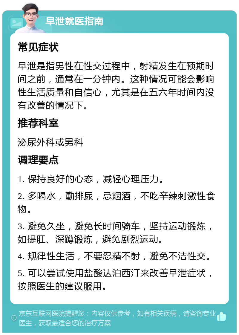 早泄就医指南 常见症状 早泄是指男性在性交过程中，射精发生在预期时间之前，通常在一分钟内。这种情况可能会影响性生活质量和自信心，尤其是在五六年时间内没有改善的情况下。 推荐科室 泌尿外科或男科 调理要点 1. 保持良好的心态，减轻心理压力。 2. 多喝水，勤排尿，忌烟酒，不吃辛辣刺激性食物。 3. 避免久坐，避免长时间骑车，坚持运动锻炼，如提肛、深蹲锻炼，避免剧烈运动。 4. 规律性生活，不要忍精不射，避免不洁性交。 5. 可以尝试使用盐酸达泊西汀来改善早泄症状，按照医生的建议服用。