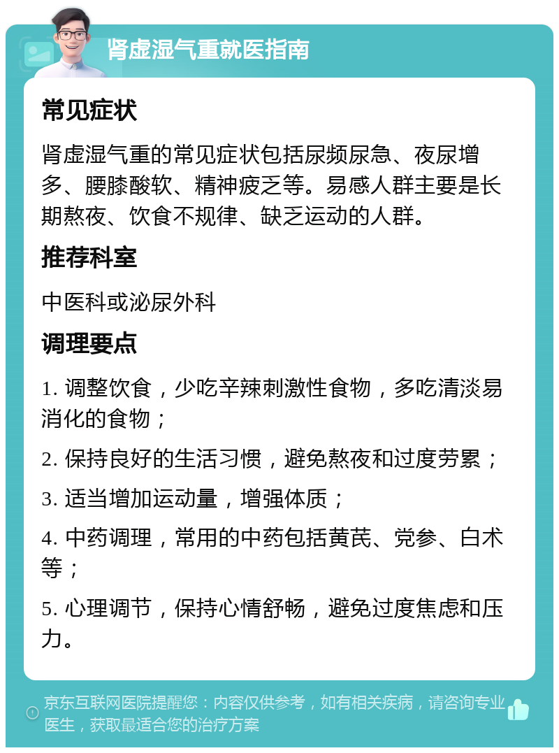 肾虚湿气重就医指南 常见症状 肾虚湿气重的常见症状包括尿频尿急、夜尿增多、腰膝酸软、精神疲乏等。易感人群主要是长期熬夜、饮食不规律、缺乏运动的人群。 推荐科室 中医科或泌尿外科 调理要点 1. 调整饮食，少吃辛辣刺激性食物，多吃清淡易消化的食物； 2. 保持良好的生活习惯，避免熬夜和过度劳累； 3. 适当增加运动量，增强体质； 4. 中药调理，常用的中药包括黄芪、党参、白术等； 5. 心理调节，保持心情舒畅，避免过度焦虑和压力。