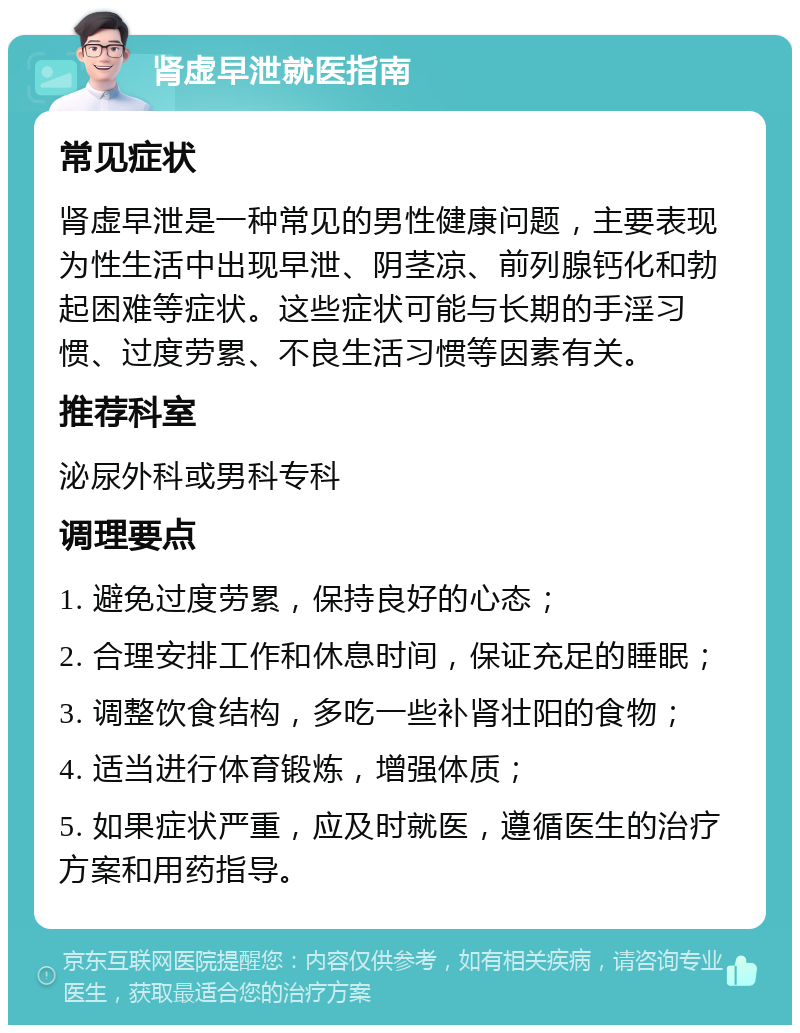 肾虚早泄就医指南 常见症状 肾虚早泄是一种常见的男性健康问题，主要表现为性生活中出现早泄、阴茎凉、前列腺钙化和勃起困难等症状。这些症状可能与长期的手淫习惯、过度劳累、不良生活习惯等因素有关。 推荐科室 泌尿外科或男科专科 调理要点 1. 避免过度劳累，保持良好的心态； 2. 合理安排工作和休息时间，保证充足的睡眠； 3. 调整饮食结构，多吃一些补肾壮阳的食物； 4. 适当进行体育锻炼，增强体质； 5. 如果症状严重，应及时就医，遵循医生的治疗方案和用药指导。