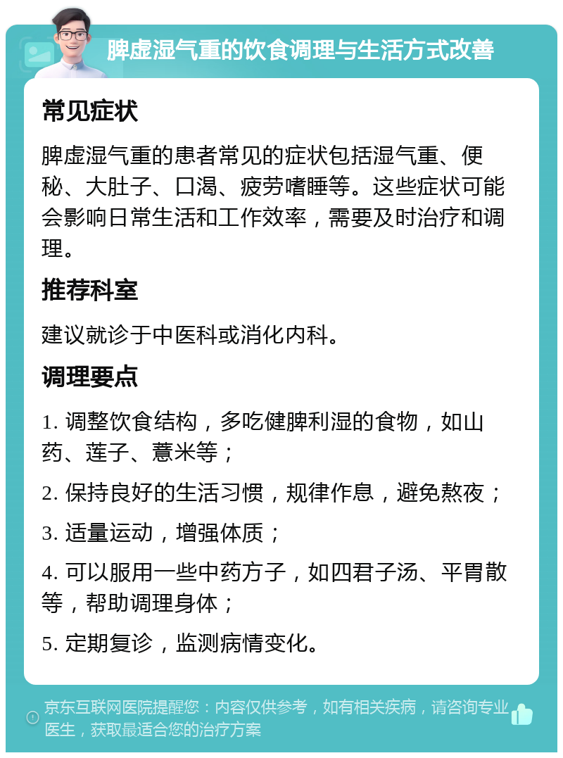 脾虚湿气重的饮食调理与生活方式改善 常见症状 脾虚湿气重的患者常见的症状包括湿气重、便秘、大肚子、口渴、疲劳嗜睡等。这些症状可能会影响日常生活和工作效率，需要及时治疗和调理。 推荐科室 建议就诊于中医科或消化内科。 调理要点 1. 调整饮食结构，多吃健脾利湿的食物，如山药、莲子、薏米等； 2. 保持良好的生活习惯，规律作息，避免熬夜； 3. 适量运动，增强体质； 4. 可以服用一些中药方子，如四君子汤、平胃散等，帮助调理身体； 5. 定期复诊，监测病情变化。