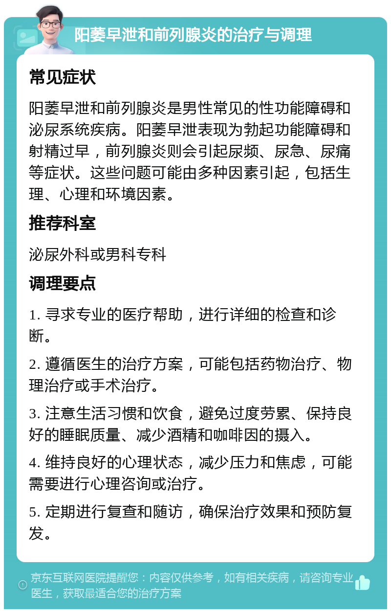 阳萎早泄和前列腺炎的治疗与调理 常见症状 阳萎早泄和前列腺炎是男性常见的性功能障碍和泌尿系统疾病。阳萎早泄表现为勃起功能障碍和射精过早，前列腺炎则会引起尿频、尿急、尿痛等症状。这些问题可能由多种因素引起，包括生理、心理和环境因素。 推荐科室 泌尿外科或男科专科 调理要点 1. 寻求专业的医疗帮助，进行详细的检查和诊断。 2. 遵循医生的治疗方案，可能包括药物治疗、物理治疗或手术治疗。 3. 注意生活习惯和饮食，避免过度劳累、保持良好的睡眠质量、减少酒精和咖啡因的摄入。 4. 维持良好的心理状态，减少压力和焦虑，可能需要进行心理咨询或治疗。 5. 定期进行复查和随访，确保治疗效果和预防复发。