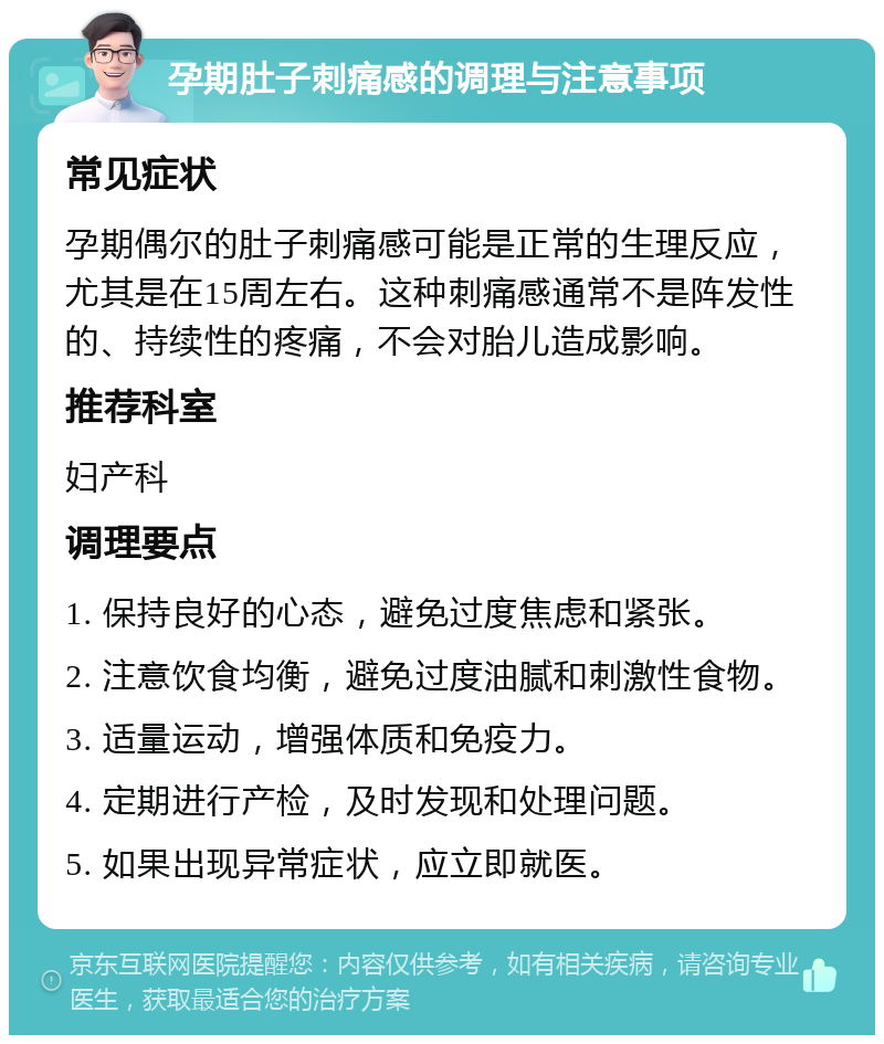 孕期肚子刺痛感的调理与注意事项 常见症状 孕期偶尔的肚子刺痛感可能是正常的生理反应，尤其是在15周左右。这种刺痛感通常不是阵发性的、持续性的疼痛，不会对胎儿造成影响。 推荐科室 妇产科 调理要点 1. 保持良好的心态，避免过度焦虑和紧张。 2. 注意饮食均衡，避免过度油腻和刺激性食物。 3. 适量运动，增强体质和免疫力。 4. 定期进行产检，及时发现和处理问题。 5. 如果出现异常症状，应立即就医。